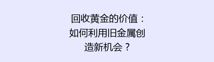 回收黄金的价值：如何利用旧金属创造新机会？