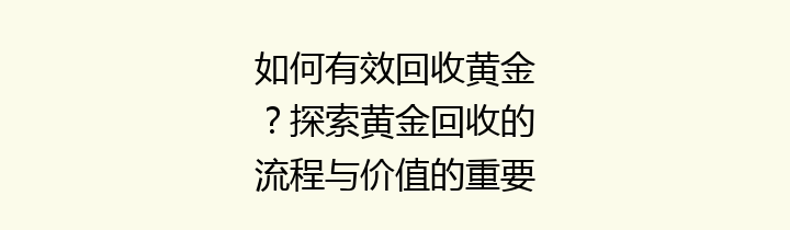 如何有效回收黄金？探索黄金回收的流程与价值的重要性