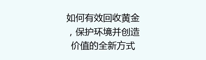如何有效回收黄金，保护环境并创造价值的全新方式