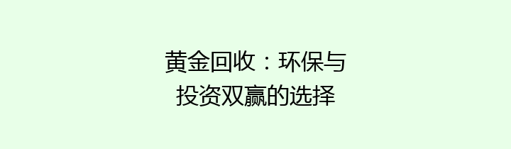 黄金回收：环保与投资双赢的选择