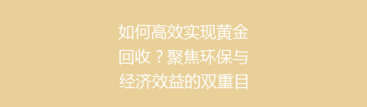 如何高效实现黄金回收？聚焦环保与经济效益的双重目标