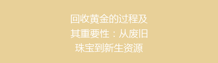 回收黄金的过程及其重要性：从废旧珠宝到新生资源