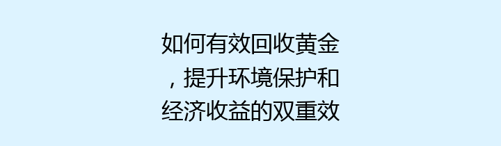 如何有效回收黄金，提升环境保护和经济收益的双重效率