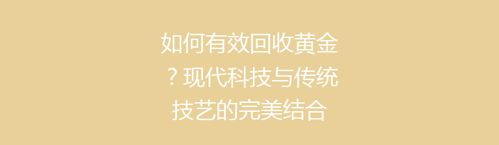 如何有效回收黄金？现代科技与传统技艺的完美结合