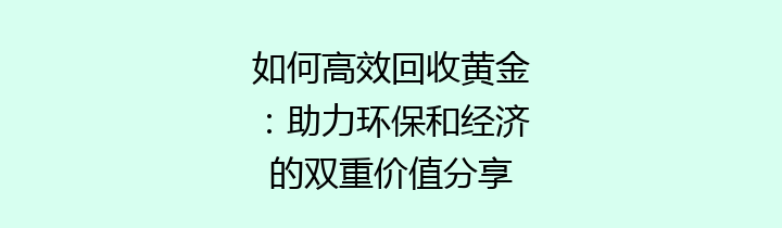 如何高效回收黄金：助力环保和经济的双重价值分享