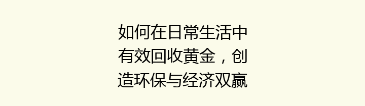 如何在日常生活中有效回收黄金，创造环保与经济双赢局面？