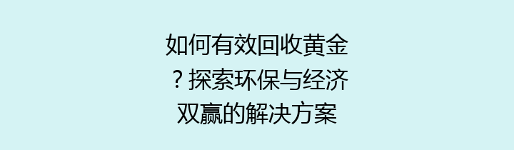 如何有效回收黄金？探索环保与经济双赢的解决方案