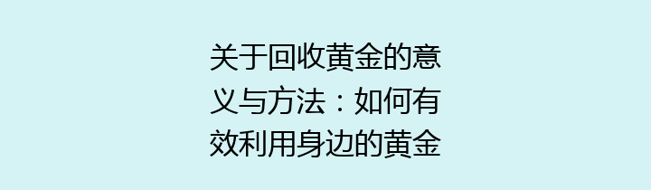 关于回收黄金的意义与方法：如何有效利用身边的黄金资源